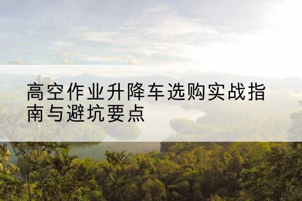 自流井升降车怎么选-高空作业升降车选购实战指南与避坑要点