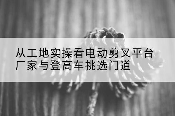 自流井电动剪叉升降平台厂家-从工地实操看电动剪叉平台厂家与登高车挑选门道