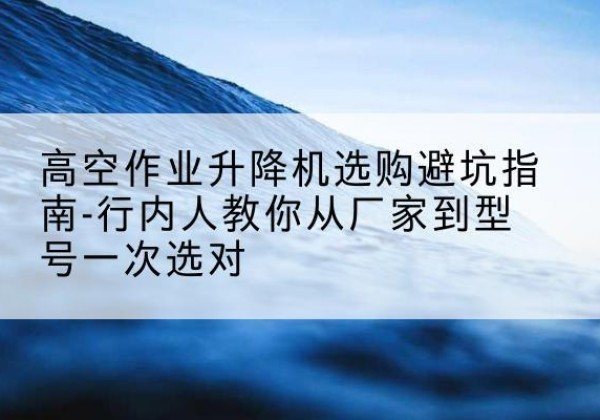 自流井升降平台厂家-高空作业升降机选购避坑指南-行内人教你从厂家到型号一次选对