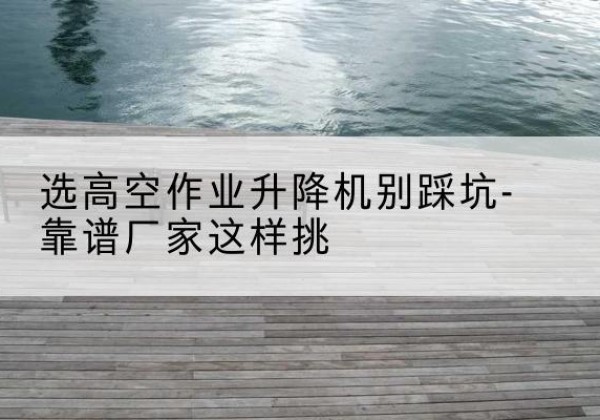 自流井剪叉式升降机厂家-选高空作业升降机别踩坑-靠谱厂家这样挑