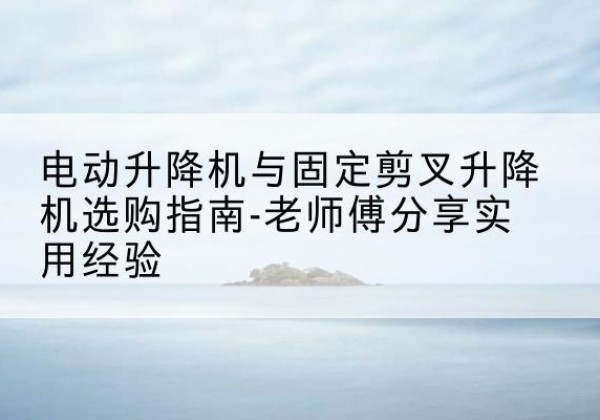 自流井电动升降机怎么选-电动升降机与固定剪叉升降机选购指南-老师傅分享实用经验