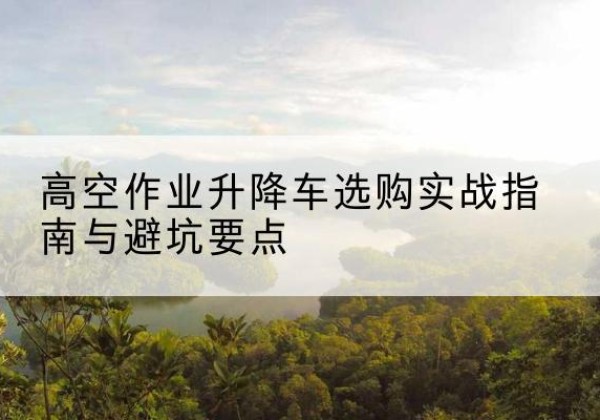 自流井升降车怎么选-高空作业升降车选购实战指南与避坑要点