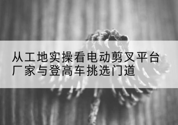 自流井电动剪叉升降平台厂家-从工地实操看电动剪叉平台厂家与登高车挑选门道